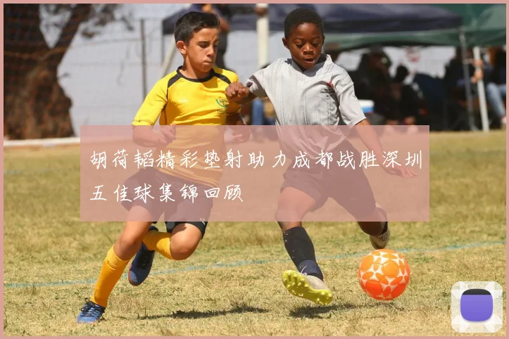 胡荷韬精彩垫射助力成都战胜深圳五佳球集锦回顾