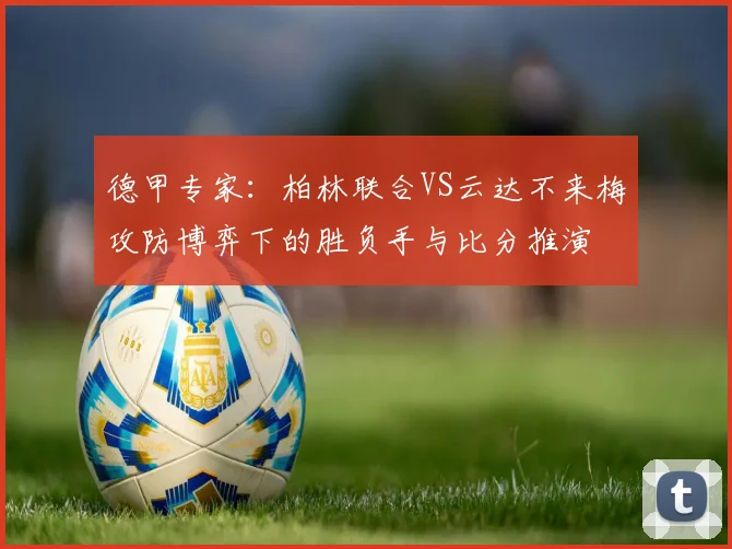 德甲专家：柏林联合VS云达不来梅攻防博弈下的胜负手与比分推演