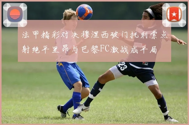 法甲精彩对决穆涅西破门托利索点射绝平里昂与巴黎FC激战成平局