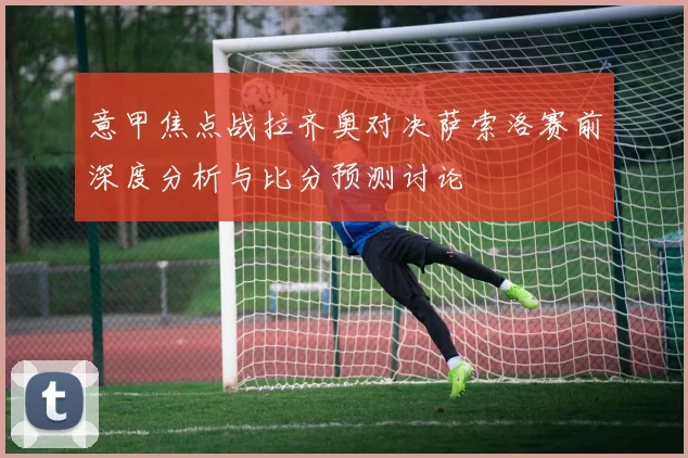 意甲焦点战拉齐奥对决萨索洛赛前深度分析与比分预测讨论