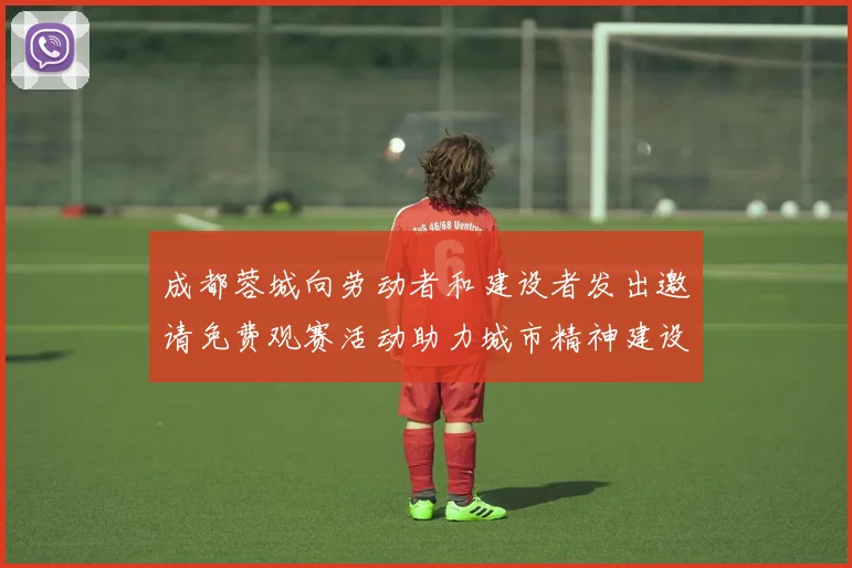 成都蓉城向劳动者和建设者发出邀请免费观赛活动助力城市精神建设